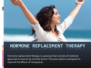 Hormone replacement therapy is a process that consists of medicine
approved to women by a family doctor.The prescription is designed to
respond the effects of menopause.
 