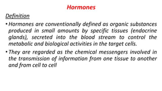 Hormones
Definition
•Hormones are conventionally defined as organic substances
produced in small amounts by specific tissues (endocrine
glands), secreted into the blood stream to control the
metabolic and biological activities in the target cells.
•They are regarded as the chemical messengers involved in
the transmission of information from one tissue to another
and from cell to cell
 