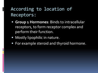 According to location of
Receptors:
 Group 1 Hormones: Binds to intracellular
receptors, to form receptor complex and
perform their function.
 Mostly lipophilic in nature.
 For example steroid and thyroid hormone.
 