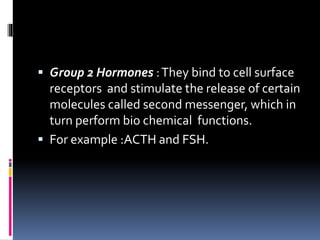  Group 2 Hormones :They bind to cell surface
receptors and stimulate the release of certain
molecules called second messenger, which in
turn perform bio chemical functions.
 For example :ACTH and FSH.
 