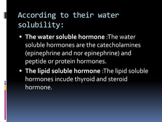 According to their water
solubility:
 The water soluble hormone :The water
soluble hormones are the catecholamines
(epinephrine and nor epinephrine) and
peptide or protein hormones.
 The lipid soluble hormone :The lipid soluble
hormones incude thyroid and steroid
hormone.
 