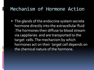 Mechanism of Hormone Action
 The glands of the endocrine system secrete
hormone directly into the extracellular fluid
.The hormones then diffuse to blood stream
via cappilaries and are transported to the
target cells.The mechanism by which
hormones act on their target cell depends on
the chemical nature of the hormone.
 