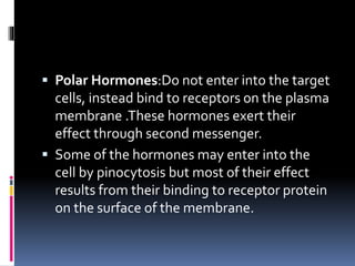  Polar Hormones:Do not enter into the target
cells, instead bind to receptors on the plasma
membrane .These hormones exert their
effect through second messenger.
 Some of the hormones may enter into the
cell by pinocytosis but most of their effect
results from their binding to receptor protein
on the surface of the membrane.
 