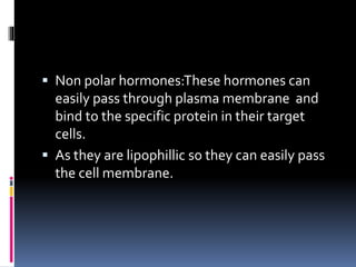  Non polar hormones:These hormones can
easily pass through plasma membrane and
bind to the specific protein in their target
cells.
 As they are lipophillic so they can easily pass
the cell membrane.
 