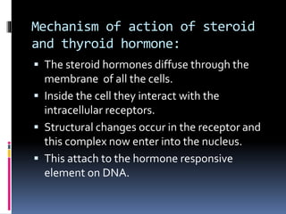 Mechanism of action of steroid
and thyroid hormone:
 The steroid hormones diffuse through the
membrane of all the cells.
 Inside the cell they interact with the
intracellular receptors.
 Structural changes occur in the receptor and
this complex now enter into the nucleus.
 This attach to the hormone responsive
element on DNA.
 