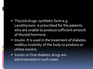  Thyroid drugs: synthetic form e.g
Levothyroxin is prescribed for the pateints
who are unable to produce sufficient amount
of thyroid hormone.
 Insulin: It is used in the treatment of diabetes
mellitus (inability of the body to produce or
utilize insulin).
 Insulin or Oral-diabetic drugs are
administrated in such cases.
 