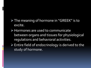  The meaning of hormone in “GREEK” is to
excite.
 Hormones are used to communicate
between organs and tissues for physiological
regulations and behavioral activities.
 Entire field of endocrinology is derived to the
study of hormone.
 