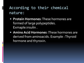 According to their chemical
nature:
 Protein Hormones:These hormones are
formed of large polypeptides.
Exmaple:insulin .
 Amino Acid Hormones :These hormones are
derived from aminoacids. Example :Thyroid
hormone and thyroxin.
 
