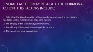SEVERAL FACTORS MAY REGULATE THE HORMONAL
ACTION, THIS FACTORS INCLUDE:
1- Rate of synthesis and secretion of hormone by neuroendocrine mechanism,
feedback control mechanism or endocrine rhythm.
2- The efficacy of the transport system in plasma.
3- The efficacy of hormone-sensitive specific receptor.
4- The rate of hormone degradation.
 