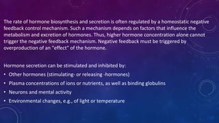 The rate of hormone biosynthesis and secretion is often regulated by a homeostatic negative
feedback control mechanism. Such a mechanism depends on factors that influence the
metabolism and excretion of hormones. Thus, higher hormone concentration alone cannot
trigger the negative feedback mechanism. Negative feedback must be triggered by
overproduction of an "effect" of the hormone.
Hormone secretion can be stimulated and inhibited by:
• Other hormones (stimulating- or releasing -hormones)
• Plasma concentrations of ions or nutrients, as well as binding globulins
• Neurons and mental activity
• Environmental changes, e.g., of light or temperature
 
