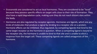 • Eicosanoids are considered to act as local hormones. They are considered to be "local"
because they possess specific effects on target cells close to their site of formation. They
also have a rapid degradation cycle, making sure they do not reach distant sites within
the body.
• Hormones are also regulated by receptor agonists. Hormones are ligands, which are any
kinds of molecules that produce a signal by binding to a receptor site on a protein.
Hormone effects can be inhibited, thus regulated, by competing ligands that bind to the
same target receptor as the hormone in question. When a competing ligand is bound to
the receptor site, the hormone is unable to bind to that site and is unable to elicit a
response from the target cell. These competing ligands are called antagonists of the
hormone.
 