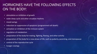 HORMONES HAVE THE FOLLOWING EFFECTS
ON THE BODY:
• stimulation or inhibition of growth
• wake-sleep cycle and other circadian rhythms
• mood swings
• induction or suppression of apoptosis (programmed cell death)
• activation or inhibition of the immune system
• regulation of metabolism
• preparation of the body for mating, fighting, fleeing, and other activity
• preparation of the body for a new phase of life, such as puberty, parenting, and menopause
• control of the reproductive cycle
• hunger cravings
 