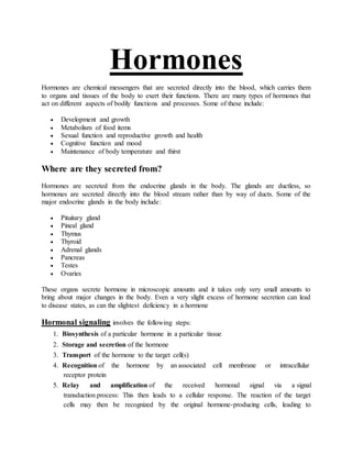 Hormones
Hormones are chemical messengers that are secreted directly into the blood, which carries them
to organs and tissues of the body to exert their functions. There are many types of hormones that
act on different aspects of bodily functions and processes. Some of these include:
 Development and growth
 Metabolism of food items
 Sexual function and reproductive growth and health
 Cognitive function and mood
 Maintenance of body temperature and thirst
Where are they secreted from?
Hormones are secreted from the endocrine glands in the body. The glands are ductless, so
hormones are secreted directly into the blood stream rather than by way of ducts. Some of the
major endocrine glands in the body include:
 Pituitary gland
 Pineal gland
 Thymus
 Thyroid
 Adrenal glands
 Pancreas
 Testes
 Ovaries
These organs secrete hormone in microscopic amounts and it takes only very small amounts to
bring about major changes in the body. Even a very slight excess of hormone secretion can lead
to disease states, as can the slightest deficiency in a hormone
Hormonal signaling involves the following steps:
1. Biosynthesis of a particular hormone in a particular tissue
2. Storage and secretion of the hormone
3. Transport of the hormone to the target cell(s)
4. Recognition of the hormone by an associated cell membrane or intracellular
receptor protein
5. Relay and amplification of the received hormonal signal via a signal
transduction process: This then leads to a cellular response. The reaction of the target
cells may then be recognized by the original hormone-producing cells, leading to
 