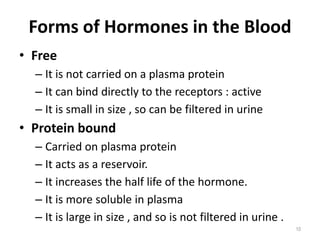 Forms of Hormones in the Blood
• Free
– It is not carried on a plasma protein
– It can bind directly to the receptors : active
– It is small in size , so can be filtered in urine
• Protein bound
– Carried on plasma protein
– It acts as a reservoir.
– It increases the half life of the hormone.
– It is more soluble in plasma
– It is large in size , and so is not filtered in urine .
10
 