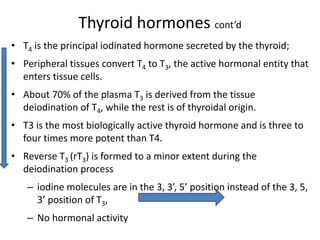 Thyroid hormones cont’d
• T4 is the principal iodinated hormone secreted by the thyroid;
• Peripheral tissues convert T4 to T3, the active hormonal entity that
enters tissue cells.
• About 70% of the plasma T3 is derived from the tissue
deiodination of T4, while the rest is of thyroidal origin.
• T3 is the most biologically active thyroid hormone and is three to
four times more potent than T4.
• Reverse T3 (rT3) is formed to a minor extent during the
deiodination process
– iodine molecules are in the 3, 3’, 5’ position instead of the 3, 5,
3’ position of T3,
– No hormonal activity
 