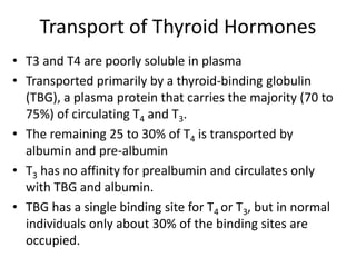 Transport of Thyroid Hormones
• T3 and T4 are poorly soluble in plasma
• Transported primarily by a thyroid-binding globulin
(TBG), a plasma protein that carries the majority (70 to
75%) of circulating T4 and T3.
• The remaining 25 to 30% of T4 is transported by
albumin and pre-albumin
• T3 has no affinity for prealbumin and circulates only
with TBG and albumin.
• TBG has a single binding site for T4 or T3, but in normal
individuals only about 30% of the binding sites are
occupied.
 
