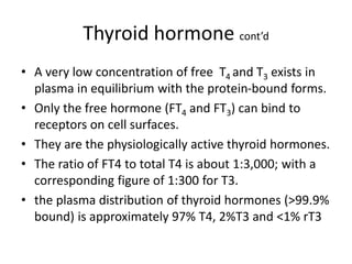Thyroid hormone cont’d
• A very low concentration of free T4 and T3 exists in
plasma in equilibrium with the protein-bound forms.
• Only the free hormone (FT4 and FT3) can bind to
receptors on cell surfaces.
• They are the physiologically active thyroid hormones.
• The ratio of FT4 to total T4 is about 1:3,000; with a
corresponding figure of 1:300 for T3.
• the plasma distribution of thyroid hormones (>99.9%
bound) is approximately 97% T4, 2%T3 and <1% rT3
 