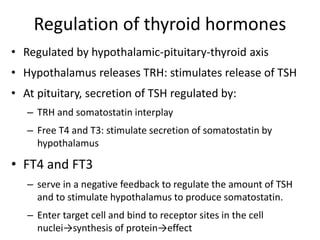 Regulation of thyroid hormones
• Regulated by hypothalamic-pituitary-thyroid axis
• Hypothalamus releases TRH: stimulates release of TSH
• At pituitary, secretion of TSH regulated by:
– TRH and somatostatin interplay
– Free T4 and T3: stimulate secretion of somatostatin by
hypothalamus
• FT4 and FT3
– serve in a negative feedback to regulate the amount of TSH
and to stimulate hypothalamus to produce somatostatin.
– Enter target cell and bind to receptor sites in the cell
nuclei→synthesis of protein→effect
 