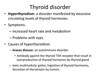 Thyroid disorder
• Hyperthyrodism: a disorder manifested by excessive
circulating levels of thyroid hormones.
• Symptoms:
– Increased heart rate and metabolism
– Problems with eyes
• Causes of hyperthyroidism
– Graves disease: an autoimmune disorder.
• Antibody against the thyroid TSH receptor that result in
overproduction of thyroid hormones by thyroid gland
– toxic multinodular goitor, Ingestion of thyroid hormones,
Secretion of thyrotropin by tumors
 
