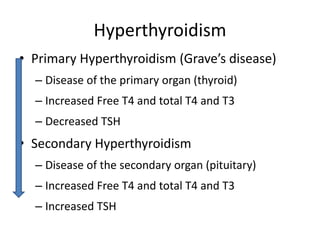 Hyperthyroidism
• Primary Hyperthyroidism (Grave’s disease)
– Disease of the primary organ (thyroid)
– Increased Free T4 and total T4 and T3
– Decreased TSH
• Secondary Hyperthyroidism
– Disease of the secondary organ (pituitary)
– Increased Free T4 and total T4 and T3
– Increased TSH
 