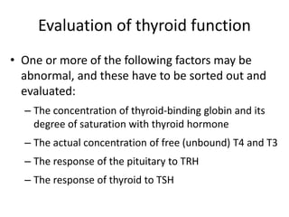 Evaluation of thyroid function
• One or more of the following factors may be
abnormal, and these have to be sorted out and
evaluated:
– The concentration of thyroid-binding globin and its
degree of saturation with thyroid hormone
– The actual concentration of free (unbound) T4 and T3
– The response of the pituitary to TRH
– The response of thyroid to TSH
 