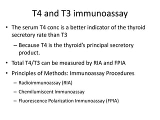 T4 and T3 immunoassay
• The serum T4 conc is a better indicator of the thyroid
secretory rate than T3
– Because T4 is the thyroid’s principal secretory
product.
• Total T4/T3 can be measured by RIA and FPIA
• Principles of Methods: Immunoassay Procedures
– Radioimmunoassay (RIA)
– Chemilumiscent Immunoassay
– Fluorescence Polarization Immunoassay (FPIA)
 