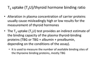 T3 uptake (T3U)/thyroid hormone binding ratio
• Alteration in plasma concentration of carrier proteins
usually cause misleadingly high or low results for the
measurement of thyroid hormones
• The T3 uptake (T3U) test provides an indirect estimate of
the binding capacity of the plasma thyroid-binding
proteins (TBG or TBG + albumin + prealbumin,
depending on the conditions of the assay).
• It is used to measure the number of available binding sites of
the thyroxine binding proteins, mostly TBG
 