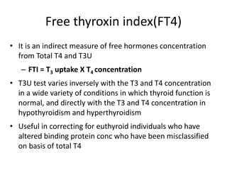 Free thyroxin index(FT4)
• It is an indirect measure of free hormones concentration
from Total T4 and T3U
– FTI = T3 uptake X T4 concentration
• T3U test varies inversely with the T3 and T4 concentration
in a wide variety of conditions in which thyroid function is
normal, and directly with the T3 and T4 concentration in
hypothyroidism and hyperthyroidism
• Useful in correcting for euthyroid individuals who have
altered binding protein conc who have been misclassified
on basis of total T4
 
