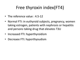 Free thyroxin index(FT4)
• The reference value : 4.5-12
• Normal FTI: in euthyroid subjects, pregnancy, women
taking estrogen, patients with nephrosis or hepatitis
and persons taking drug that elevates T3U
• Increased FTI: hyperthyroidism
• Decreaee FTI: hyporthyoudism
 
