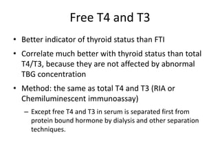 Free T4 and T3
• Better indicator of thyroid status than FTI
• Correlate much better with thyroid status than total
T4/T3, because they are not affected by abnormal
TBG concentration
• Method: the same as total T4 and T3 (RIA or
Chemiluminescent immunoassay)
– Except free T4 and T3 in serum is separated first from
protein bound hormone by dialysis and other separation
techniques.
 