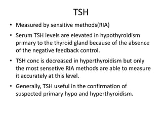 TSH
• Measured by sensitive methods(RIA)
• Serum TSH levels are elevated in hypothyroidism
primary to the thyroid gland because of the absence
of the negative feedback control.
• TSH conc is decreased in hyperthyroidism but only
the most sensetive RIA methods are able to measure
it accurately at this level.
• Generally, TSH useful in the confirmation of
suspected primary hypo and hyperthyroidism.
 
