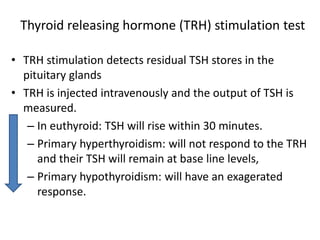 Thyroid releasing hormone (TRH) stimulation test
• TRH stimulation detects residual TSH stores in the
pituitary glands
• TRH is injected intravenously and the output of TSH is
measured.
– In euthyroid: TSH will rise within 30 minutes.
– Primary hyperthyroidism: will not respond to the TRH
and their TSH will remain at base line levels,
– Primary hypothyroidism: will have an exagerated
response.
 