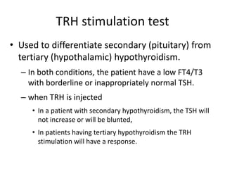 TRH stimulation test
• Used to differentiate secondary (pituitary) from
tertiary (hypothalamic) hypothyroidism.
– In both conditions, the patient have a low FT4/T3
with borderline or inappropriately normal TSH.
– when TRH is injected
• In a patient with secondary hypothyroidism, the TSH will
not increase or will be blunted,
• In patients having tertiary hypothyroidism the TRH
stimulation will have a response.
 