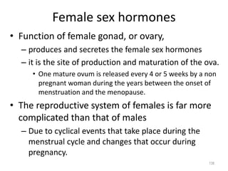 Female sex hormones
• Function of female gonad, or ovary,
– produces and secretes the female sex hormones
– it is the site of production and maturation of the ova.
• One mature ovum is released every 4 or 5 weeks by a non
pregnant woman during the years between the onset of
menstruation and the menopause.
• The reproductive system of females is far more
complicated than that of males
– Due to cyclical events that take place during the
menstrual cycle and changes that occur during
pregnancy.
138
 