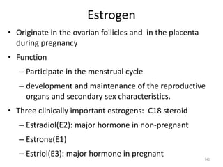 Estrogen
• Originate in the ovarian follicles and in the placenta
during pregnancy
• Function
– Participate in the menstrual cycle
– development and maintenance of the reproductive
organs and secondary sex characteristics.
• Three clinically important estrogens: C18 steroid
– Estradiol(E2): major hormone in non-pregnant
– Estrone(E1)
– Estriol(E3): major hormone in pregnant
140
 