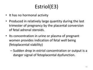 Estriol(E3)
• It has no hormonal activity
• Produced in relatively large quantity during the last
trimester of pregnancy by the placental conversion
of fetal adrenal steroids.
• Its concentration in urine or plasma of pregnant
women provides indication of fetal well being
(fetoplacental viability)
– Sudden drop in estriol concentration or output is a
danger signal of fetoplacental dysfunction.
142
 