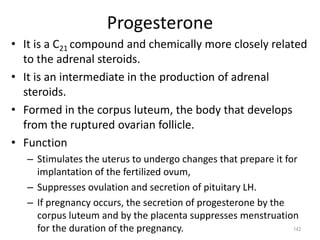 Progesterone
• It is a C21 compound and chemically more closely related
to the adrenal steroids.
• It is an intermediate in the production of adrenal
steroids.
• Formed in the corpus luteum, the body that develops
from the ruptured ovarian follicle.
• Function
– Stimulates the uterus to undergo changes that prepare it for
implantation of the fertilized ovum,
– Suppresses ovulation and secretion of pituitary LH.
– If pregnancy occurs, the secretion of progesterone by the
corpus luteum and by the placenta suppresses menstruation
for the duration of the pregnancy. 143
 