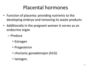 Placental hormones
• Function of placenta: providing nutrients to the
developing embryo and removing its waste products
• Additionally in the pregnant women it serves as an
endocrine organ
– Produce
• Estrogen
• Progesteron
• chorionic gonadotropin (hCG)
• lactogen.
144
 