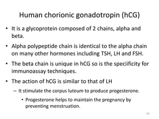 Human chorionic gonadotropin (hCG)
• It is a glycoprotein composed of 2 chains, alpha and
beta.
• Alpha polypeptide chain is identical to the alpha chain
on many other hormones including TSH, LH and FSH.
• The beta chain is unique in hCG so is the speciificity for
immunoassay techniques.
• The action of hCG is similar to that of LH
– It stimulate the corpus luteum to produce progesterone.
• Progesterone helps to maintain the pregnancy by
preventing menstruation.
145
 