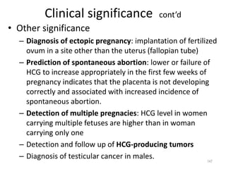 Clinical significance cont’d
• Other significance
– Diagnosis of ectopic pregnancy: implantation of fertilized
ovum in a site other than the uterus (fallopian tube)
– Prediction of spontaneous abortion: lower or failure of
HCG to increase appropriately in the first few weeks of
pregnancy indicates that the placenta is not developing
correctly and associated with increased incidence of
spontaneous abortion.
– Detection of multiple pregnacies: HCG level in women
carrying multiple fetuses are higher than in woman
carrying only one
– Detection and follow up of HCG-producing tumors
– Diagnosis of testicular cancer in males. 147
 