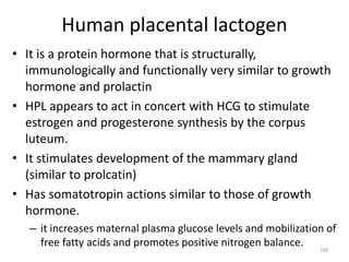 Human placental lactogen
• It is a protein hormone that is structurally,
immunologically and functionally very similar to growth
hormone and prolactin
• HPL appears to act in concert with HCG to stimulate
estrogen and progesterone synthesis by the corpus
luteum.
• It stimulates development of the mammary gland
(similar to prolcatin)
• Has somatotropin actions similar to those of growth
hormone.
– it increases maternal plasma glucose levels and mobilization of
free fatty acids and promotes positive nitrogen balance.
148
 