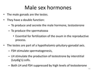 Male sex hormones
• The male gonads are the testes.
• They have a double function:
– To produce and secrete the male hormone, testosterone
– To produce the spermatozoa
• Essential for fertilization of the ovum in the reproductive
process.
• The testes are part of a hypothalamic-pituitary-gonadal axis.
– FSH stimulate spermatogenesis,
– LH stimulate the production of testestrone by interstitial
(Leydig’s) cells.
– Both LH and FSH suppressed by high levels of testosterone
149
 