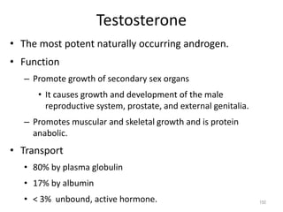 Testosterone
• The most potent naturally occurring androgen.
• Function
– Promote growth of secondary sex organs
• It causes growth and development of the male
reproductive system, prostate, and external genitalia.
– Promotes muscular and skeletal growth and is protein
anabolic.
• Transport
• 80% by plasma globulin
• 17% by albumin
• < 3% unbound, active hormone. 150
 