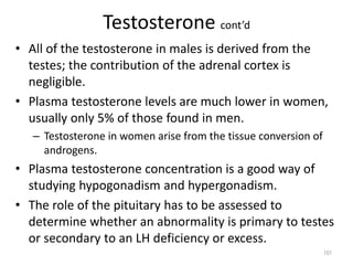 Testosterone cont’d
• All of the testosterone in males is derived from the
testes; the contribution of the adrenal cortex is
negligible.
• Plasma testosterone levels are much lower in women,
usually only 5% of those found in men.
– Testosterone in women arise from the tissue conversion of
androgens.
• Plasma testosterone concentration is a good way of
studying hypogonadism and hypergonadism.
• The role of the pituitary has to be assessed to
determine whether an abnormality is primary to testes
or secondary to an LH deficiency or excess.
151
 