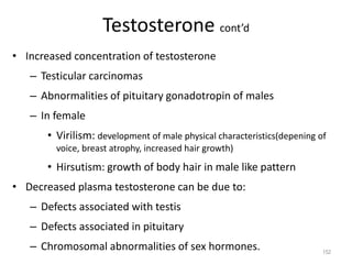 Testosterone cont’d
• Increased concentration of testosterone
– Testicular carcinomas
– Abnormalities of pituitary gonadotropin of males
– In female
• Virilism: development of male physical characteristics(depening of
voice, breast atrophy, increased hair growth)
• Hirsutism: growth of body hair in male like pattern
• Decreased plasma testosterone can be due to:
– Defects associated with testis
– Defects associated in pituitary
– Chromosomal abnormalities of sex hormones. 152
 