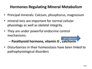 Hormones Regulating Mineral Metabolism
• Principal minerals: Calcium, phosphorus, magnesium
• mineral ions are important for normal cellular
physiology as well as skeletal integrity.
• They are under powerful endocrine control
mechanisms:
– Parathyroid hormone, vitamin D , calcitonin
• Disturbances in their homeostasis have been linked to
pathophysiological disorders
154
on calcium
 