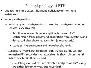 Pathophysiology of PTH
• Due to : hormone excess, hormone deﬁciency or hormone
resistance
• Hyperparathyroidism:
– Primary hyperparathyroidism: caused by parathyroid adenoma
secretes excessive PTH
• Result in increased bone resorption, increased Ca2+
reabsorption from kidney and absorption from intestine, and
decreased phosphate reabsorption (phosphaturia)
• Leads to hypercalcemia and hypophosphatemia
– Secondary hyperparathyroidism: parathyroid glands secrete
excessive PTH secondary to hypocalcemia (from chronic renal
failure or vitamin D deﬁciency)
• circulating levels of PTH are elevated and plasma Ca2+ levels
are either low or normal, but never high
159
 