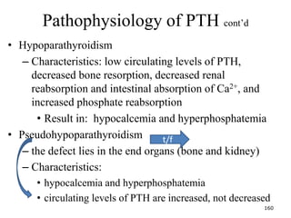 Pathophysiology of PTH cont’d
• Hypoparathyroidism
– Characteristics: low circulating levels of PTH,
decreased bone resorption, decreased renal
reabsorption and intestinal absorption of Ca2+, and
increased phosphate reabsorption
• Result in: hypocalcemia and hyperphosphatemia
• Pseudohypoparathyroidism
– the defect lies in the end organs (bone and kidney)
– Characteristics:
• hypocalcemia and hyperphosphatemia
• circulating levels of PTH are increased, not decreased
160
t/f
 