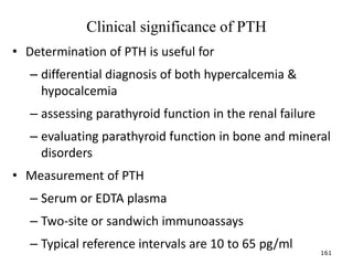 Clinical significance of PTH
• Determination of PTH is useful for
– differential diagnosis of both hypercalcemia &
hypocalcemia
– assessing parathyroid function in the renal failure
– evaluating parathyroid function in bone and mineral
disorders
• Measurement of PTH
– Serum or EDTA plasma
– Two-site or sandwich immunoassays
– Typical reference intervals are 10 to 65 pg/ml
161
 