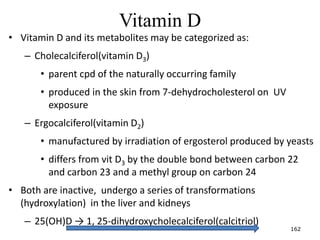 Vitamin D
• Vitamin D and its metabolites may be categorized as:
– Cholecalciferol(vitamin D3)
• parent cpd of the naturally occurring family
• produced in the skin from 7-dehydrocholesterol on UV
exposure
– Ergocalciferol(vitamin D2)
• manufactured by irradiation of ergosterol produced by yeasts
• differs from vit D3 by the double bond between carbon 22
and carbon 23 and a methyl group on carbon 24
• Both are inactive, undergo a series of transformations
(hydroxylation) in the liver and kidneys
– 25(OH)D → 1, 25-dihydroxycholecalciferol(calcitriol)
162
 